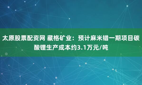 太原股票配资网 藏格矿业：预计麻米错一期项目碳酸锂生产成本约3.1万元/吨