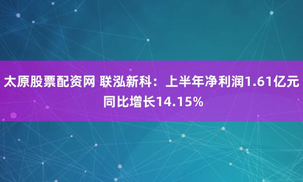 太原股票配资网 联泓新科：上半年净利润1.61亿元 同比增长14.15%