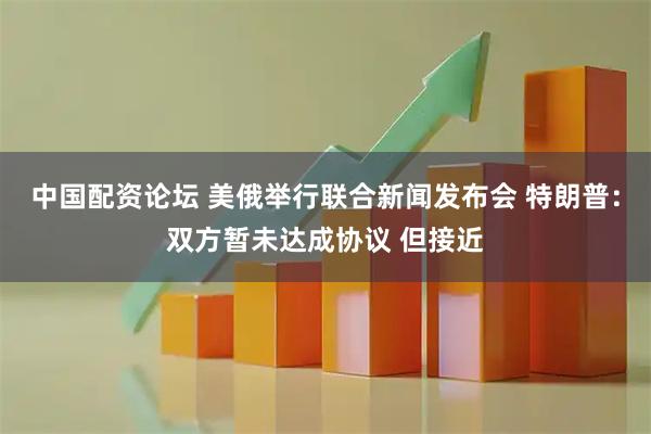 中国配资论坛 美俄举行联合新闻发布会 特朗普：双方暂未达成协议 但接近