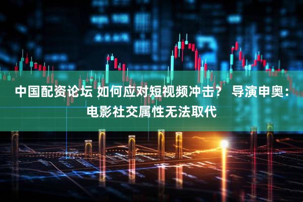 中国配资论坛 如何应对短视频冲击？ 导演申奥：电影社交属性无法取代