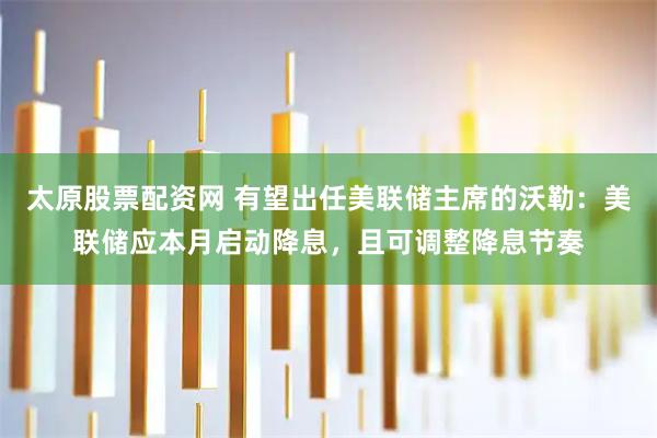 太原股票配资网 有望出任美联储主席的沃勒：美联储应本月启动降息，且可调整降息节奏