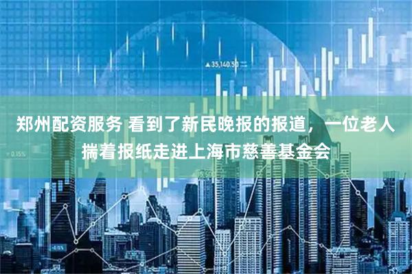 郑州配资服务 看到了新民晚报的报道，一位老人揣着报纸走进上海市慈善基金会