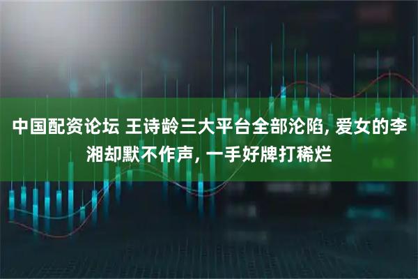中国配资论坛 王诗龄三大平台全部沦陷, 爱女的李湘却默不作声, 一手好牌打稀烂