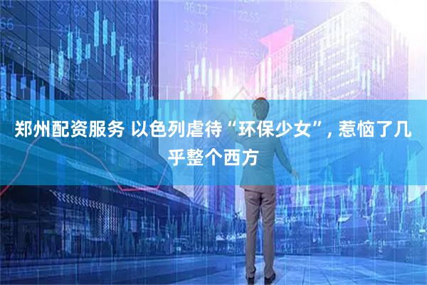 郑州配资服务 以色列虐待“环保少女”, 惹恼了几乎整个西方
