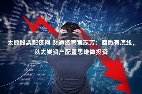 太原股票配资网 财通资管宫志芳：回撤有底线，以大类资产配置思维做投资
