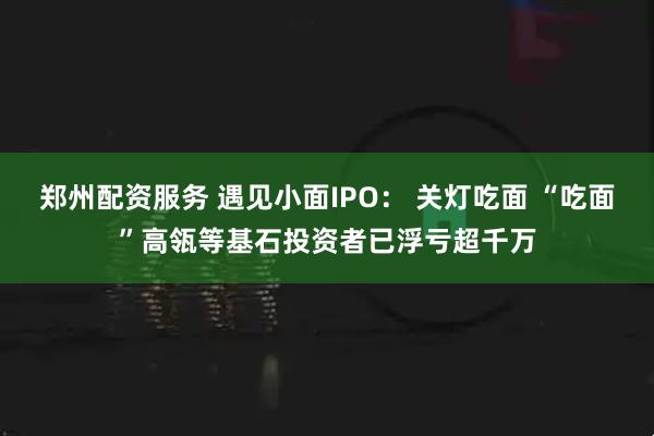 郑州配资服务 遇见小面IPO： 关灯吃面 “吃面”高瓴等基石投资者已浮亏超千万