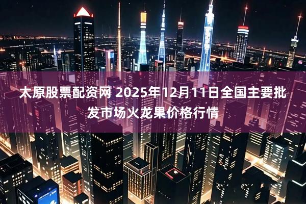 太原股票配资网 2025年12月11日全国主要批发市场火龙果价格行情