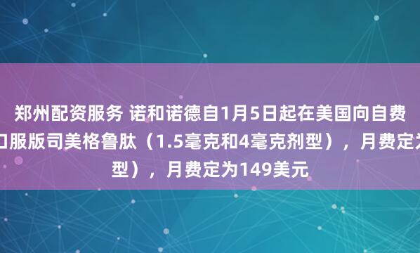 郑州配资服务 诺和诺德自1月5日起在美国向自费患者提供口服版司美格鲁肽（1.5毫克和4毫克剂型），月费定为149美元