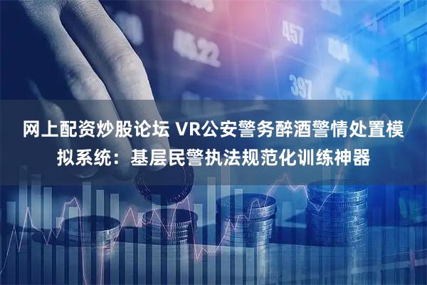 网上配资炒股论坛 VR公安警务醉酒警情处置模拟系统：基层民警执法规范化训练神器