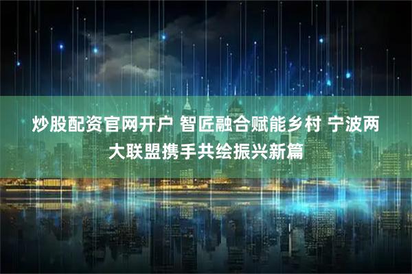 炒股配资官网开户 智匠融合赋能乡村 宁波两大联盟携手共绘振兴新篇