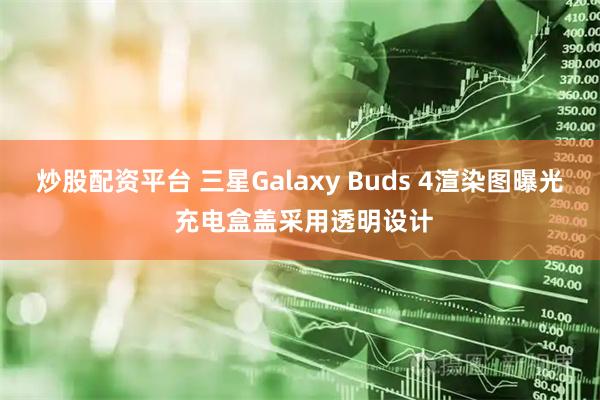 炒股配资平台 三星Galaxy Buds 4渲染图曝光 充电盒盖采用透明设计