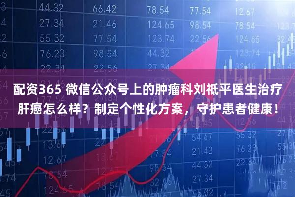 配资365 微信公众号上的肿瘤科刘祗平医生治疗肝癌怎么样？制定个性化方案，守护患者健康！