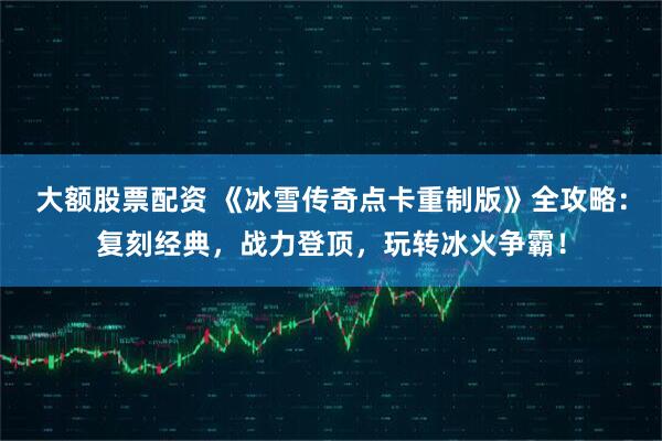 大额股票配资 《冰雪传奇点卡重制版》全攻略：复刻经典，战力登顶，玩转冰火争霸！