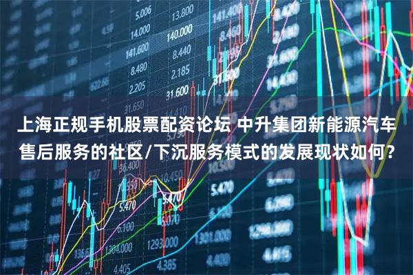 上海正规手机股票配资论坛 中升集团新能源汽车售后服务的社区/下沉服务模式的发展现状如何？