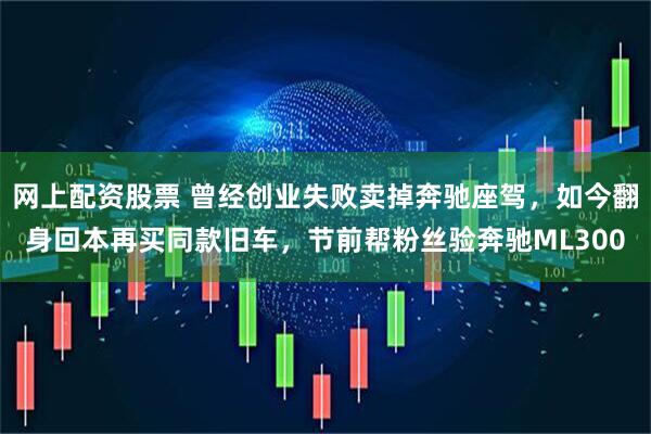 网上配资股票 曾经创业失败卖掉奔驰座驾，如今翻身回本再买同款旧车，节前帮粉丝验奔驰ML300