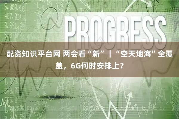 配资知识平台网 两会看“新”｜“空天地海”全覆盖，6G何时安排上？