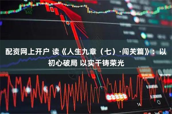 配资网上开户 读《人生九章（七）·闯关篇》：以初心破局 以实干铸荣光