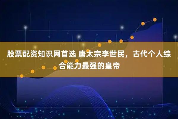 股票配资知识网首选 唐太宗李世民，古代个人综合能力最强的皇帝