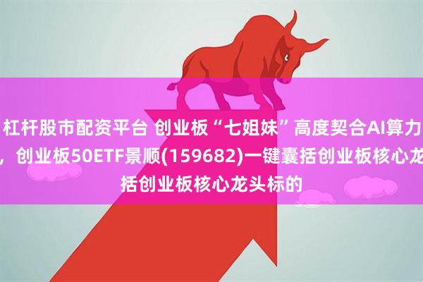 杠杆股市配资平台 创业板“七姐妹”高度契合AI算力产业链，创业板50ETF景顺(159682)一键囊括创业板核心龙头标的